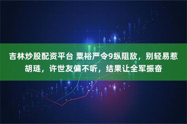 吉林炒股配资平台 粟裕严令9纵阻敌，别轻易惹胡琏，许世友偏不听，结果让全军振奋