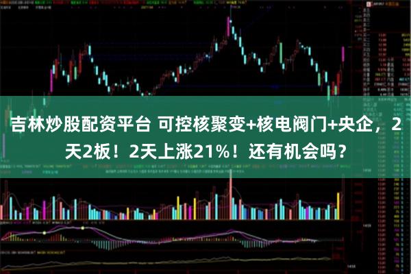 吉林炒股配资平台 可控核聚变+核电阀门+央企，2天2板！2天上涨21%！还有机会吗？