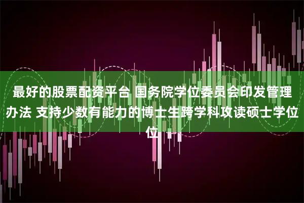 最好的股票配资平台 国务院学位委员会印发管理办法 支持少数有能力的博士生跨学科攻读硕士学位
