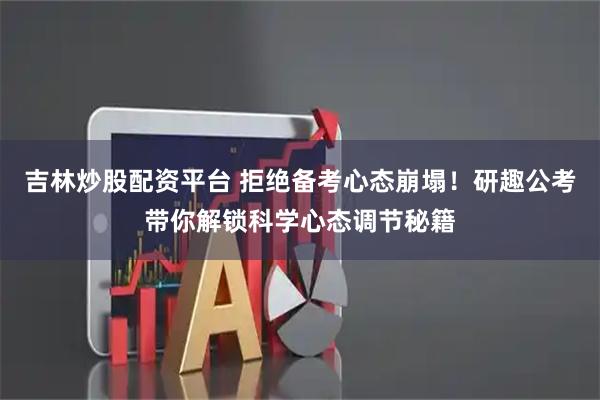 吉林炒股配资平台 拒绝备考心态崩塌！研趣公考带你解锁科学心态调节秘籍
