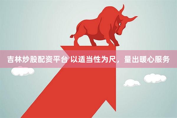 吉林炒股配资平台 以适当性为尺，量出暖心服务