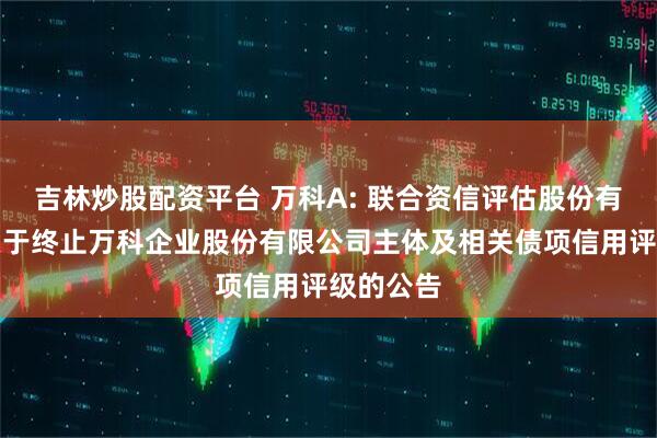 吉林炒股配资平台 万科A: 联合资信评估股份有限公司关于终止万科企业股份有限公司主体及相关债项信用评级的公告