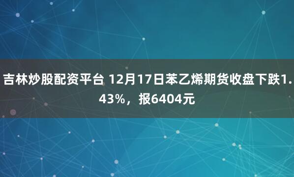 吉林炒股配资平台 12月17日苯乙烯期货收盘下跌1.43%，报6404元