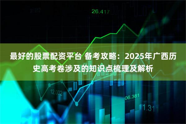 最好的股票配资平台 备考攻略：2025年广西历史高考卷涉及的知识点梳理及解析