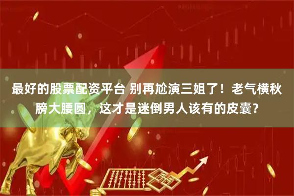 最好的股票配资平台 别再尬演三姐了！老气横秋膀大腰圆，这才是迷倒男人该有的皮囊？
