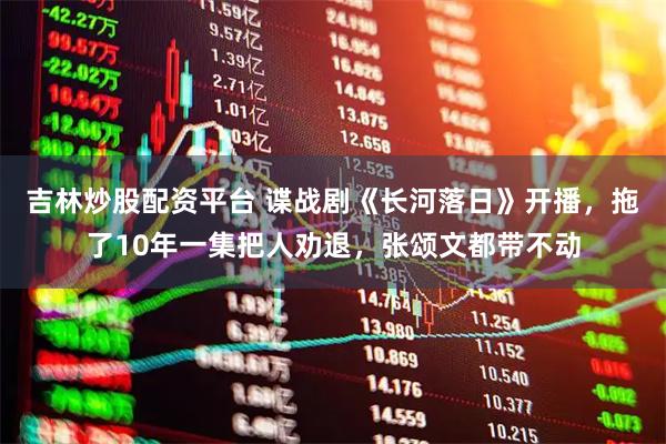 吉林炒股配资平台 谍战剧《长河落日》开播，拖了10年一集把人劝退，张颂文都带不动