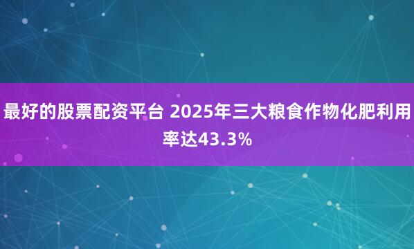 最好的股票配资平台 2025年三大粮食作物化肥利用率达43.3%