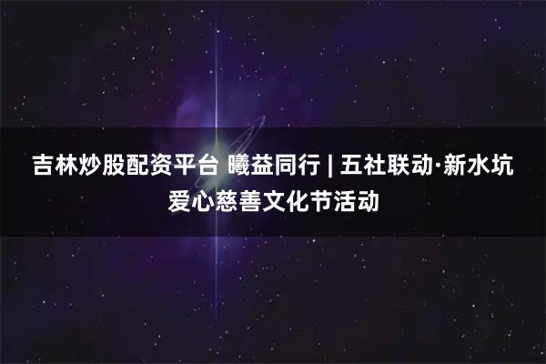 吉林炒股配资平台 曦益同行 | 五社联动·新水坑爱心慈善文化节活动