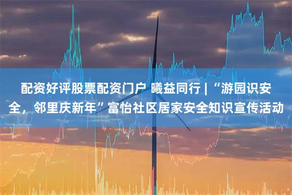 配资好评股票配资门户 曦益同行 | “游园识安全，邻里庆新年”富怡社区居家安全知识宣传活动