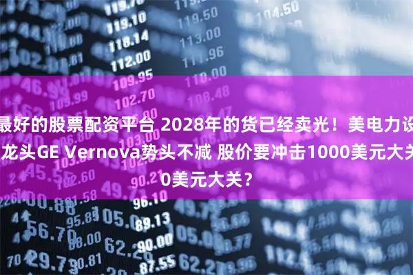 最好的股票配资平台 2028年的货已经卖光！美电力设备龙头GE Vernova势头不减 股价要冲击1000美元大关？