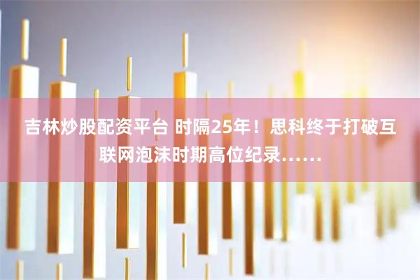 吉林炒股配资平台 时隔25年！思科终于打破互联网泡沫时期高位纪录……