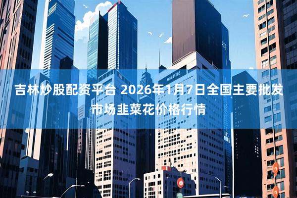 吉林炒股配资平台 2026年1月7日全国主要批发市场韭菜花价格行情