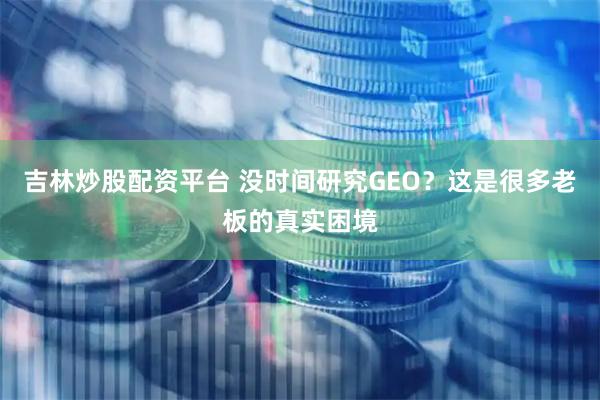 吉林炒股配资平台 没时间研究GEO？这是很多老板的真实困境