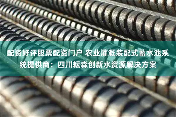 配资好评股票配资门户 农业灌溉装配式蓄水池系统提供商：四川耘淼创新水资源解决方案
