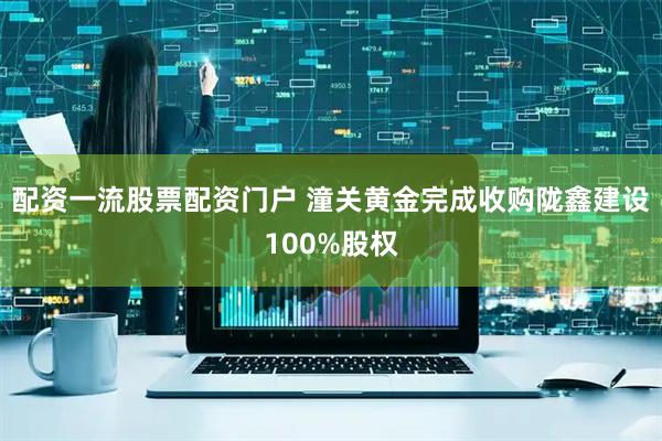 配资一流股票配资门户 潼关黄金完成收购陇鑫建设100%股权