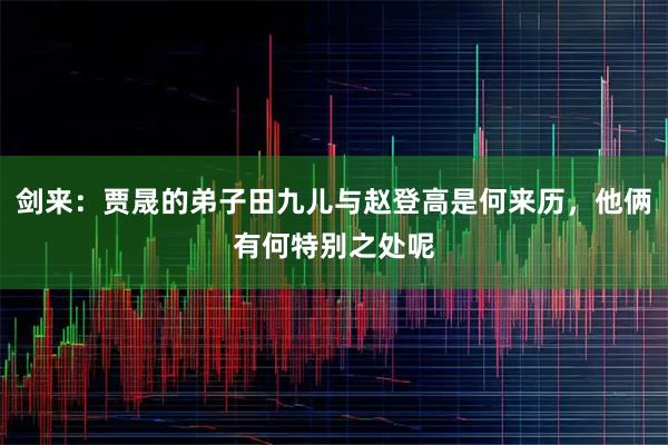 剑来：贾晟的弟子田九儿与赵登高是何来历，他俩有何特别之处呢