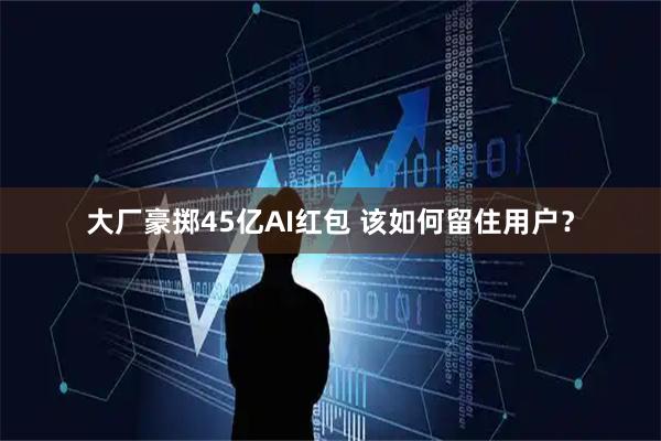 大厂豪掷45亿AI红包 该如何留住用户？