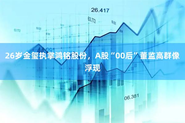 26岁金玺执掌鸿铭股份，A股“00后”董监高群像浮现