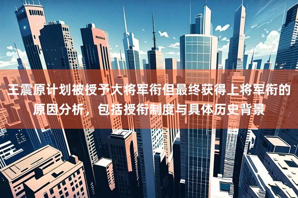 王震原计划被授予大将军衔但最终获得上将军衔的原因分析，包括授衔制度与具体历史背景