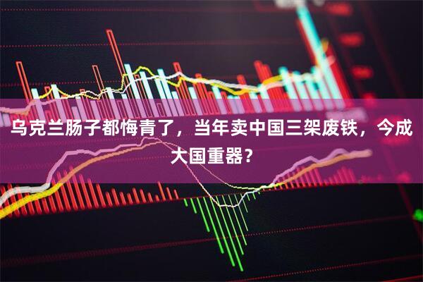 乌克兰肠子都悔青了，当年卖中国三架废铁，今成大国重器？