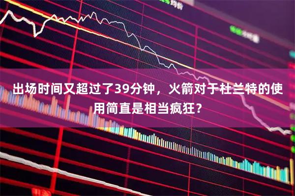 出场时间又超过了39分钟，火箭对于杜兰特的使用简直是相当疯狂？