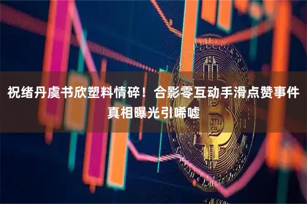 祝绪丹虞书欣塑料情碎！合影零互动手滑点赞事件真相曝光引唏嘘