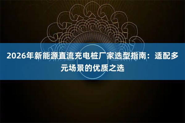 2026年新能源直流充电桩厂家选型指南：适配多元场景的优质之选