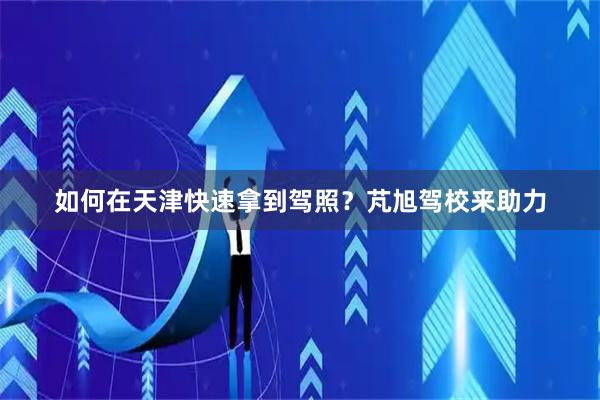 如何在天津快速拿到驾照？芃旭驾校来助力