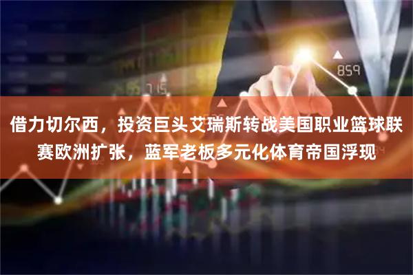 借力切尔西，投资巨头艾瑞斯转战美国职业篮球联赛欧洲扩张，蓝军老板多元化体育帝国浮现