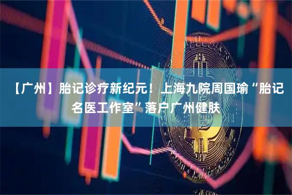 【广州】胎记诊疗新纪元！上海九院周国瑜“胎记名医工作室”落户广州健肤
