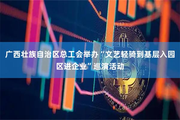 广西壮族自治区总工会举办“文艺轻骑到基层入园区进企业”巡演活动