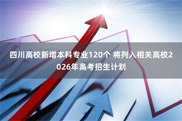 四川高校新增本科专业120个 将列入相关高校2026年高考招生计划