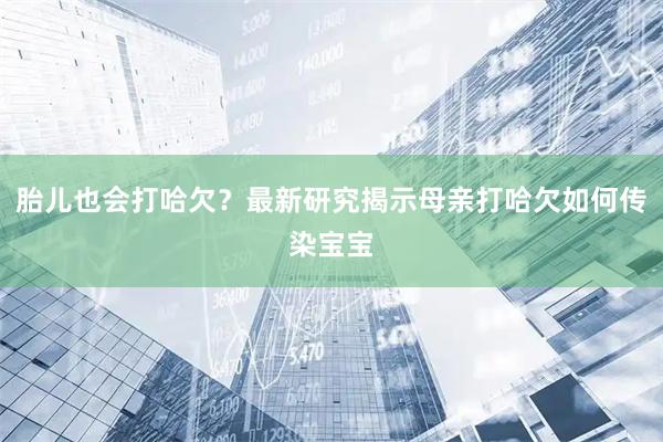胎儿也会打哈欠？最新研究揭示母亲打哈欠如何传染宝宝