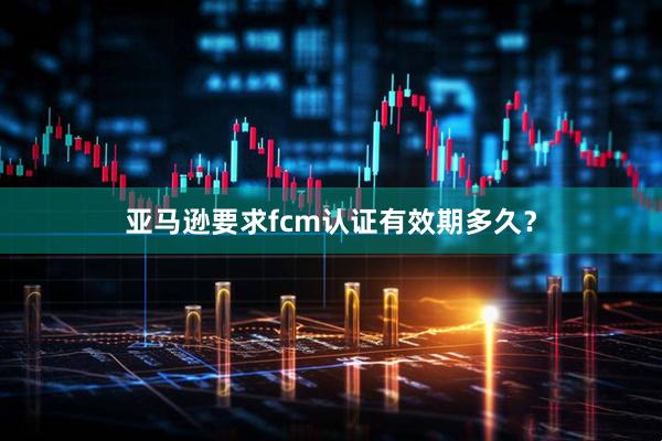 亚马逊要求fcm认证有效期多久？