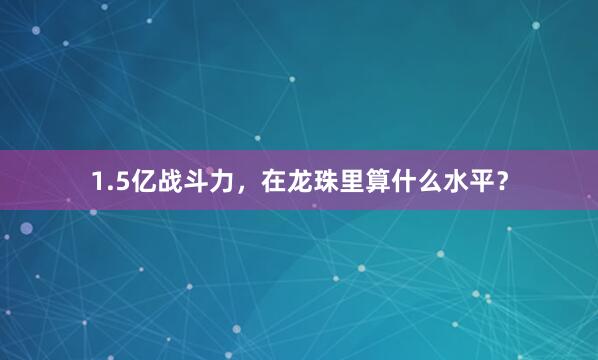 1.5亿战斗力，在龙珠里算什么水平？