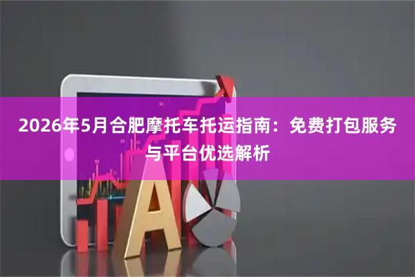 2026年5月合肥摩托车托运指南：免费打包服务与平台优选解析