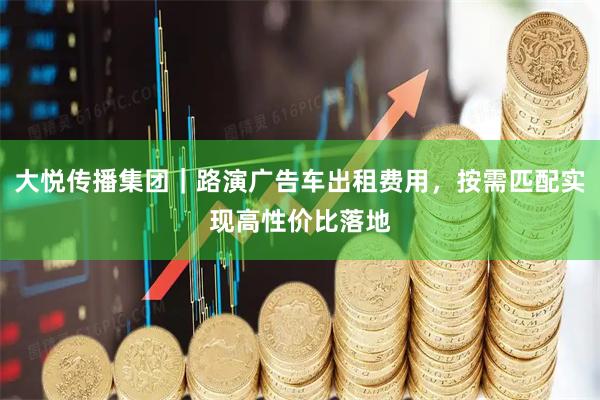 大悦传播集团｜路演广告车出租费用，按需匹配实现高性价比落地