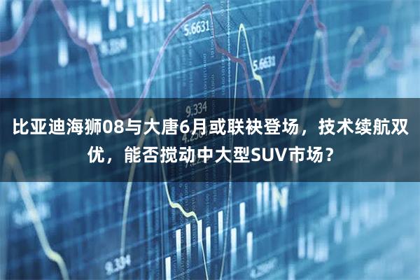 比亚迪海狮08与大唐6月或联袂登场，技术续航双优，能否搅动中大型SUV市场？