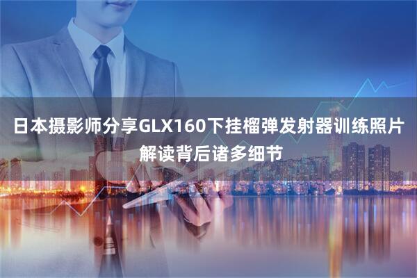 日本摄影师分享GLX160下挂榴弹发射器训练照片 解读背后诸多细节