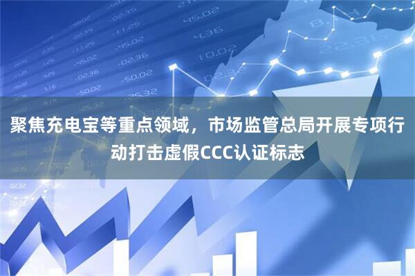 聚焦充电宝等重点领域，市场监管总局开展专项行动打击虚假CCC认证标志