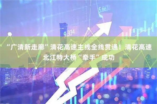 “广清新走廊”清花高速主线全线贯通！清花高速北江特大桥“牵手”成功
