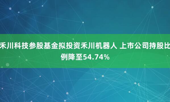禾川科技参股基金拟投资禾川机器人 上市公司持股比例降至54.74%